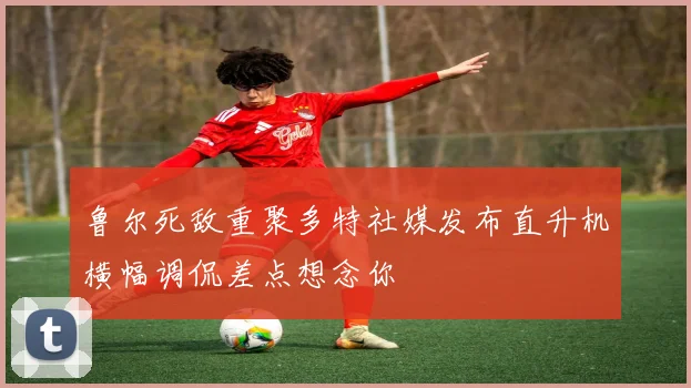 鲁尔死敌重聚多特社媒发布直升机横幅调侃差点想念你