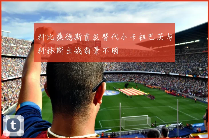 科比桑德斯首发替代小卡祖巴茨与科林斯出战前景不明