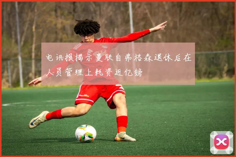 电讯报揭示曼联自弗格森退休后在人员管理上耗资近亿镑