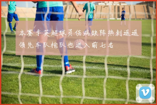 本赛季英超球员伤病缺阵热刺遥遥领先车队枪队也进入前七名