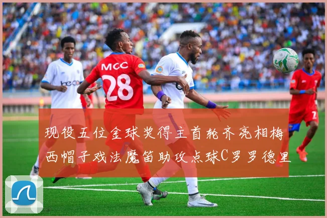 现役五位金球奖得主首轮齐亮相梅西帽子戏法魔笛助攻点球C罗罗德里握手言和