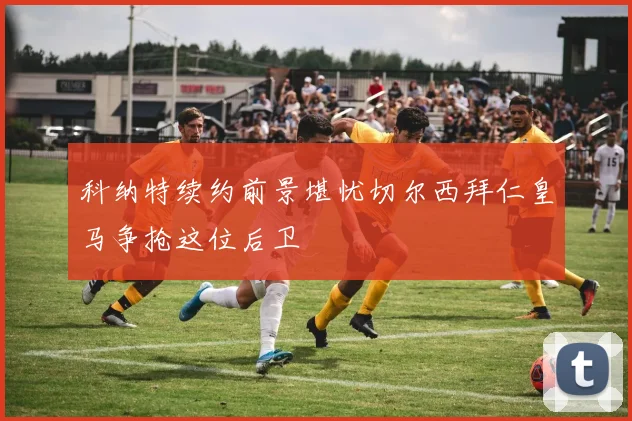 科纳特续约前景堪忧切尔西拜仁皇马争抢这位后卫