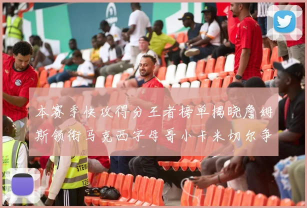 本赛季快攻得分王者榜单揭晓詹姆斯领衔马克西字母哥小卡米切尔争辉