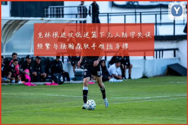 克林根进攻低迷篮下无人防守失误频繁与杨瀚森联手难挡马穆