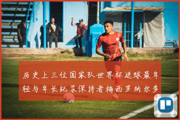 历史上三位国家队世界杯进球最年轻与年长纪录保持者梅西罗纳尔多劳德鲁普