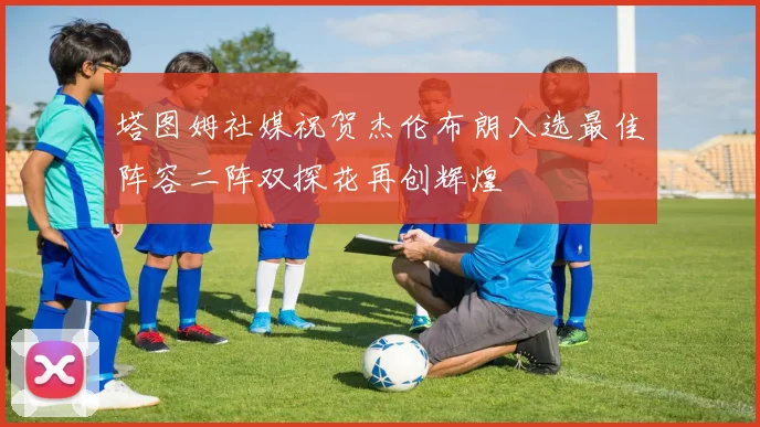 塔图姆社媒祝贺杰伦布朗入选最佳阵容二阵双探花再创辉煌