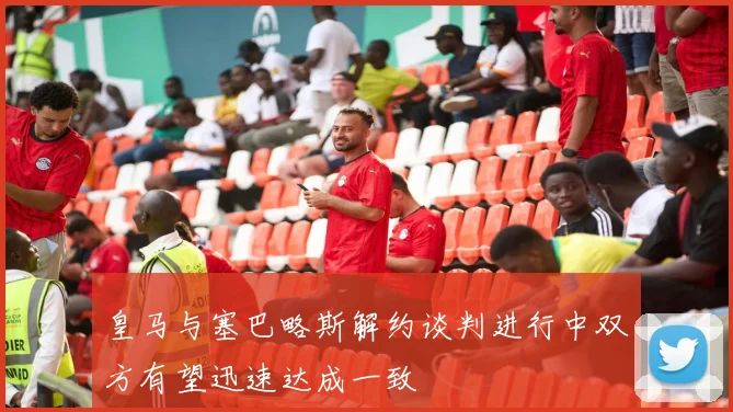 皇马与塞巴略斯解约谈判进行中双方有望迅速达成一致