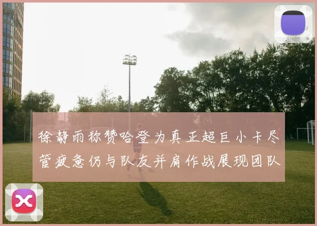 徐静雨称赞哈登为真正超巨小卡尽管疲惫仍与队友并肩作战展现团队精神
