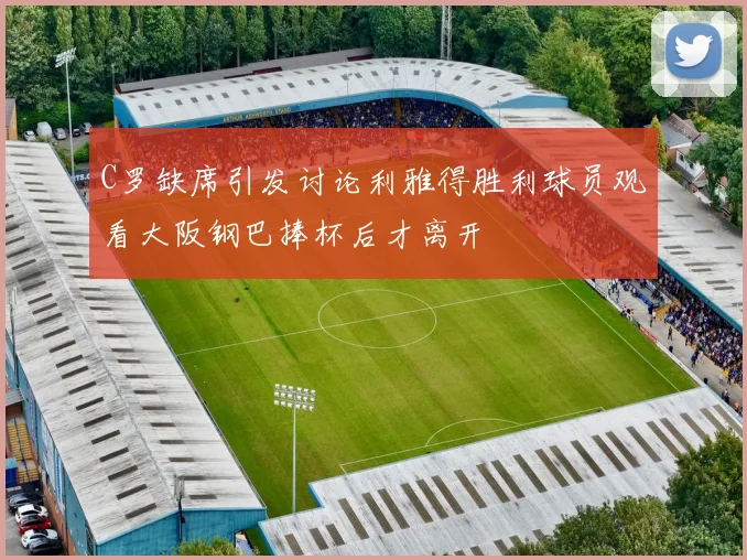 C罗缺席引发讨论利雅得胜利球员观看大阪钢巴捧杯后才离开