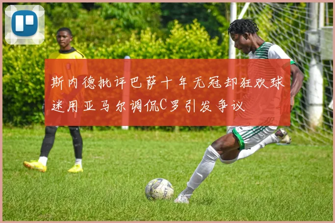 斯内德批评巴萨十年无冠却狂欢球迷用亚马尔调侃C罗引发争议