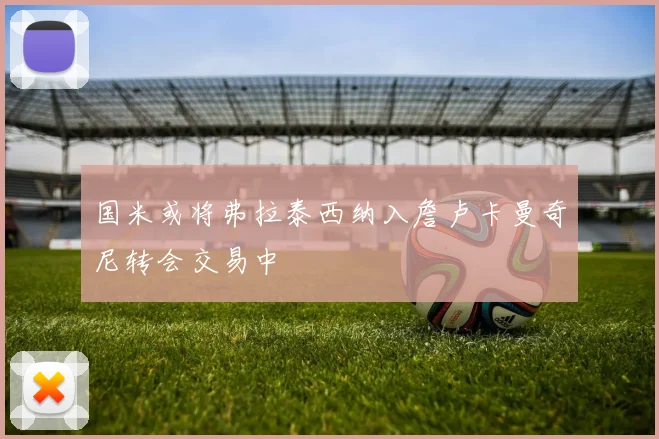 国米或将弗拉泰西纳入詹卢卡曼奇尼转会交易中