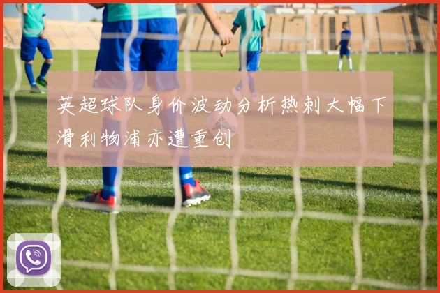 英超球队身价波动分析热刺大幅下滑利物浦亦遭重创