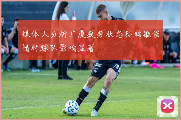 媒体人分析广厦疲劳状态孙铭徽伤情对球队影响显著