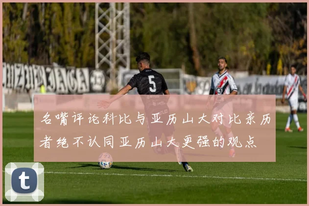 名嘴评论科比与亚历山大对比亲历者绝不认同亚历山大更强的观点