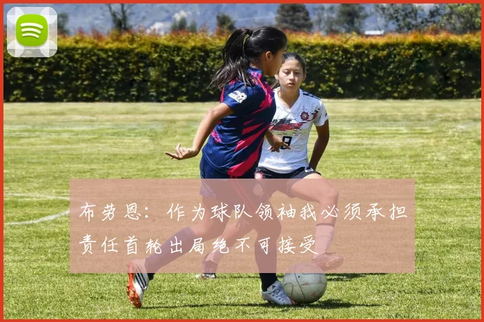 布劳恩：作为球队领袖我必须承担责任首轮出局绝不可接受