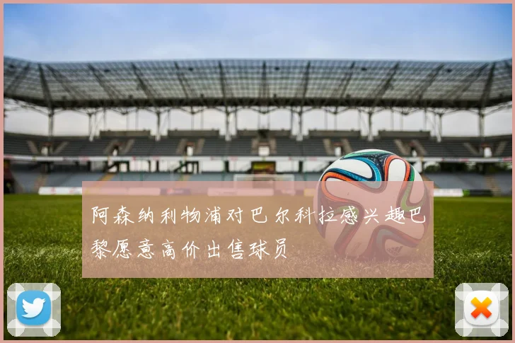 阿森纳利物浦对巴尔科拉感兴趣巴黎愿意高价出售球员